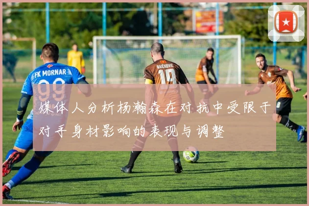 媒体人分析杨瀚森在对抗中受限于对手身材影响的表现与调整