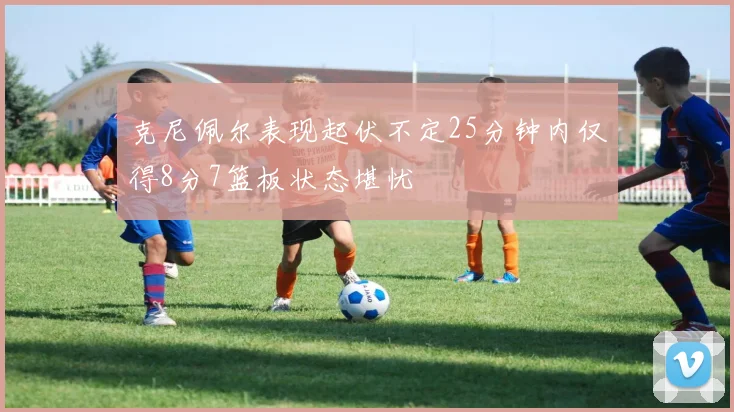 克尼佩尔表现起伏不定25分钟内仅得8分7篮板状态堪忧