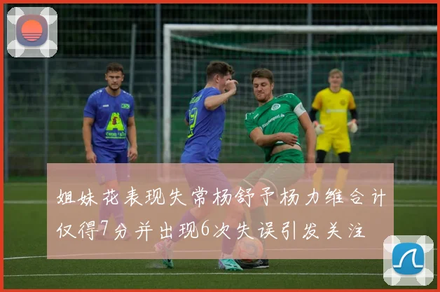 姐妹花表现失常杨舒予杨力维合计仅得7分并出现6次失误引发关注