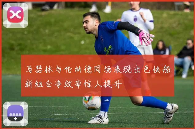 马瑟林与伦纳德同场表现出色快船新组合净效率惊人提升