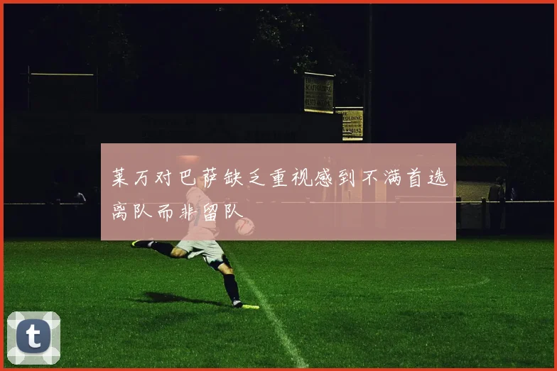 莱万对巴萨缺乏重视感到不满首选离队而非留队