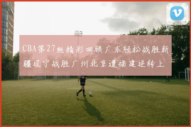 CBA第27轮精彩回顾广东轻松战胜新疆辽宁战胜广州北京遭福建逆转上海击败山东