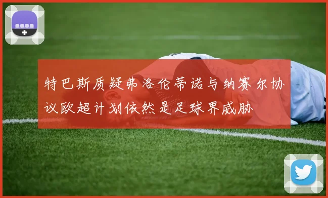 特巴斯质疑弗洛伦蒂诺与纳赛尔协议欧超计划依然是足球界威胁