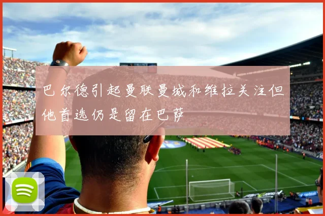 巴尔德引起曼联曼城和维拉关注但他首选仍是留在巴萨
