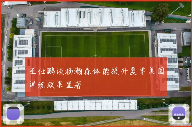 王仕鹏谈杨瀚森体能提升夏季美国训练效果显著