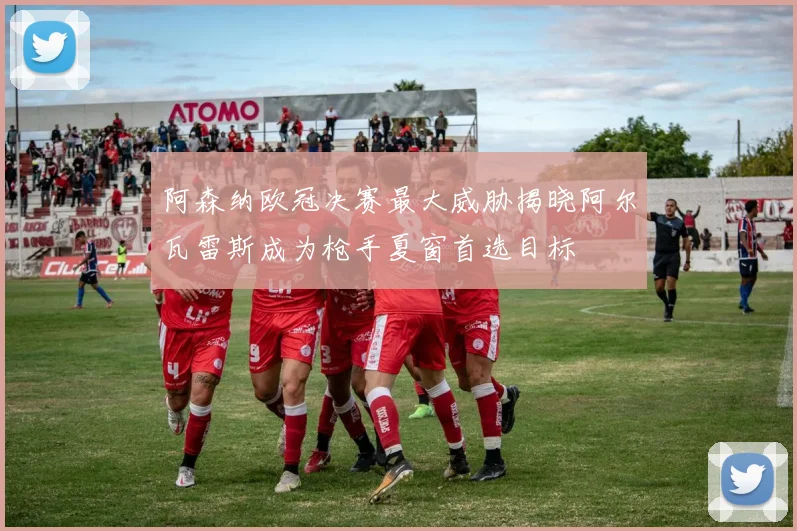 阿森纳欧冠决赛最大威胁揭晓阿尔瓦雷斯成为枪手夏窗首选目标