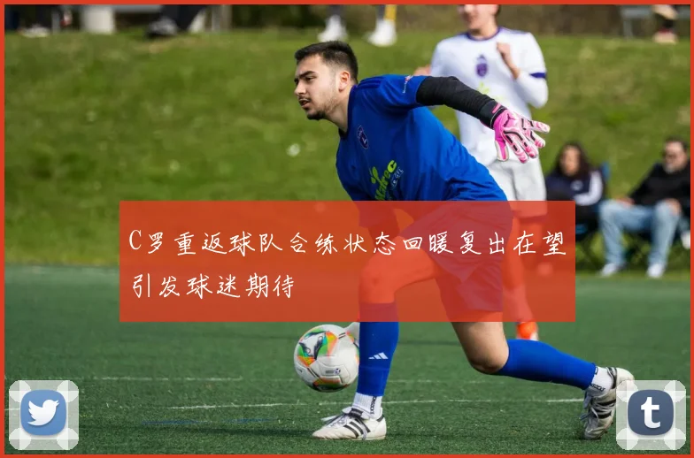 C罗重返球队合练状态回暖复出在望引发球迷期待