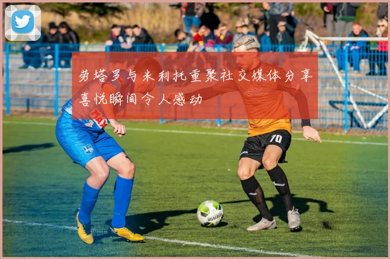 劳塔罗与米利托重聚社交媒体分享喜悦瞬间令人感动