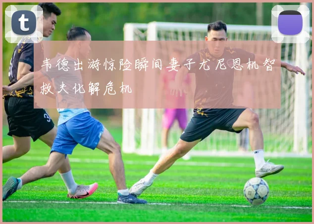 韦德出游惊险瞬间妻子尤尼恩机智救夫化解危机