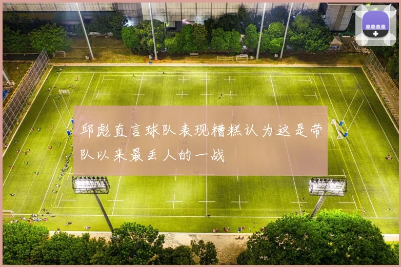 邱彪直言球队表现糟糕认为这是带队以来最丢人的一战